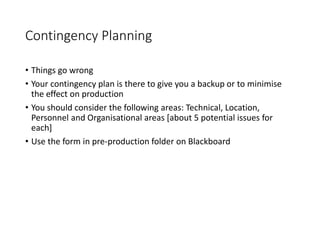 Contingency Planning
• Things go wrong
• Your contingency plan is there to give you a backup or to minimise
the effect on production
• You should consider the following areas: Technical, Location,
Personnel and Organisational areas [about 5 potential issues for
each]
• Use the form in pre-production folder on Blackboard
 