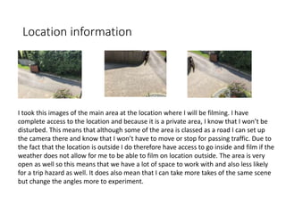 Location information
I took this images of the main area at the location where I will be filming. I have
complete access to the location and because it is a private area, I know that I won’t be
disturbed. This means that although some of the area is classed as a road I can set up
the camera there and know that I won’t have to move or stop for passing traffic. Due to
the fact that the location is outside I do therefore have access to go inside and film if the
weather does not allow for me to be able to film on location outside. The area is very
open as well so this means that we have a lot of space to work with and also less likely
for a trip hazard as well. It does also mean that I can take more takes of the same scene
but change the angles more to experiment.
 