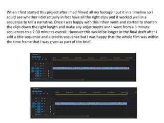 When I first started this project after I had filmed all my footage I put it in a timeline so I
could see whether I did actually in fact have all the right clips and it worked well in a
sequence to tell a narrative. Once I was happy with this I then went and started to shorten
the clips down the right length and make any adjustments and I went from a 3 minute
sequences to a 2:30 minutes overall. However this would be longer in the final draft after I
add a title sequence and a credits sequence but I was happy that the whole film was within
the time frame that I was given as part of the brief.
 