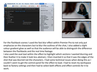 For the flashback scenes I used the fast blur effect within Premier Pro to not only put
emphasize on the characters but to blur the outlines of the shot, I also added a slight
colour gradient glow as well so that the audience will be able to distinguish the difference
between the flashbacks and the real time footage.
I also used the oval tool within the effect to highlight which sections I wanted blurring and
then feather it to make it look less abstract, I then inverted it so that it was the edges of the
shot that was blurred not the characters. I had some technical issues when doing this as I
couldn't seem to get the control panel for the effect to load. I had to reset my workspace
back to factory settings and then had to select both effects and effect controls for it to
work.
 