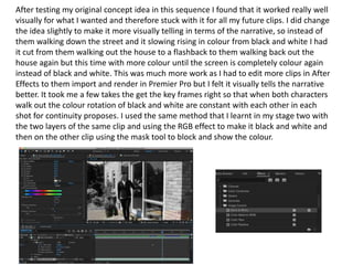 After testing my original concept idea in this sequence I found that it worked really well
visually for what I wanted and therefore stuck with it for all my future clips. I did change
the idea slightly to make it more visually telling in terms of the narrative, so instead of
them walking down the street and it slowing rising in colour from black and white I had
it cut from them walking out the house to a flashback to them walking back out the
house again but this time with more colour until the screen is completely colour again
instead of black and white. This was much more work as I had to edit more clips in After
Effects to them import and render in Premier Pro but I felt it visually tells the narrative
better. It took me a few takes the get the key frames right so that when both characters
walk out the colour rotation of black and white are constant with each other in each
shot for continuity proposes. I used the same method that I learnt in my stage two with
the two layers of the same clip and using the RGB effect to make it black and white and
then on the other clip using the mask tool to block and show the colour.
 