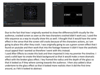 Due to the fact that how I originally wanted to show the difference/shift visually for the
audience, cracked screen as soon as the two characters crashed didn't work out, I used the
title sequence as a way to visually show this as well. I thought that it would have the same
effect in the sense that the screen still cracks because of the characters actions, as I am
going to place this after they crash. I was originally going to use a green screen effect that I
found on youtube and then work that into the footage however it didn't have the aesthetic
visual appeal that I wanted so therefore I went with this instead.
I used After Effects to create this look and then imported it into my premier Pro timeline. I
used a solid layer to create the black background so that it would make a more dramatic
effect with the broken glass effect. I key framed the radius and the depth of the glass so
that it looked as if they where coming towards the audience. I then also added a blue
undertone to the glass effect so that it looked more realistic then it did the first time
around, as I felt it looked to abstract.
 