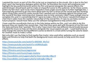 I wanted the music as part of this film to be just as important as the visuals, this is due to the fact
that I won't be having any dialogue within my film. So therefore the music will emphasise and
highlight the key parts/moments within the film and paired alongside the special effects the
partnered pair should work well to make an impactful scene to the audience. So for those scenes
within my film that I wish to be more impactful I have single sound clips to further highlight this. I
had originally planned to go into more detail with my film in terms of the sound and was thinking
about using Foley sound to create sounds that I wanted such as footsteps against the gravel and
the sound of the door slamming shut, however due to time contrasts I didn't have enough time to
complete this and it is something that if I were to make a film in the future I would think about as
I feel that it adds more the realistic nature/feel of the overall film. If I was to use Foley sound in
future projects I would most likely use the software GarageBand to help achieve this.
I have used the soundtracks that are in the links below within my film, and I am able to do this
because they are royalty free sound clips. I feel that they work well with the genre of my film and
the style and tone that I wanted. This is why I have more than two different sound tracks because
I wanted the music to help set the tone alongside the visual aspects as well. I used keyframes to
help change the volume during different scenes to blend in a track while tuning the volume down
for another track to make a smoo
Not only did I use YouTube to find royalty free tracks I also used other websites such as sound
bible and filmstro to help find both the background music and sounds to help assist the visual
effects
https://www.youtube.com/watch?v=84GNW_Mx7cU
https://www.youtube.com/watch?v=nh9RHc0uqDs
https://filmstro.com/music/tense
https://filmstro.com/music/aggressive
https://filmstro.com/music/magic-mystery
http://soundbible.com/suggest.php?q=Door+slam&x=0&y=0
http://soundbible.com/suggest.php?q=talking&x=0&y=0
 