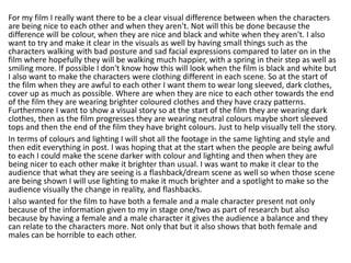 For my film I really want there to be a clear visual difference between when the characters
are being nice to each other and when they aren't. Not will this be done because the
difference will be colour, when they are nice and black and white when they aren't. I also
want to try and make it clear in the visuals as well by having small things such as the
characters walking with bad posture and sad facial expressions compared to later on in the
film where hopefully they will be walking much happier, with a spring in their step as well as
smiling more. If possible I don't know how this will look when the film is black and white but
I also want to make the characters were clothing different in each scene. So at the start of
the film when they are awful to each other I want them to wear long sleeved, dark clothes,
cover up as much as possible. Where are when they are nice to each other towards the end
of the film they are wearing brighter coloured clothes and they have crazy patterns.
Furthermore I want to show a visual story so at the start of the film they are wearing dark
clothes, then as the film progresses they are wearing neutral colours maybe short sleeved
tops and then the end of the film they have bright colours. Just to help visually tell the story.
In terms of colours and lighting I will shot all the footage in the same lighting and style and
then edit everything in post. I was hoping that at the start when the people are being awful
to each I could make the scene darker with colour and lighting and then when they are
being nicer to each other make it brighter than usual. I was want to make it clear to the
audience that what they are seeing is a flashback/dream scene as well so when those scene
are being shown I will use lighting to make it much brighter and a spotlight to make so the
audience visually the change in reality, and flashbacks.
I also wanted for the film to have both a female and a male character present not only
because of the information given to my in stage one/two as part of research but also
because by having a female and a male character it gives the audience a balance and they
can relate to the characters more. Not only that but it also shows that both female and
males can be horrible to each other.
 