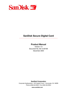 SanDisk Secure Digital Card
Product Manual
Version 1.9
Document No. 80-13-00169
December 2003
SanDisk Corporation
Corporate Headquarters • 140 Caspian Court • Sunnyvale, CA 94089
Phone (408) 542-0500 • Fax (408) 542-0503
www.sandisk.com
 