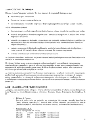 10
3.13.1 - CONCEITO DE ESTOQUE
O termo "estoque" designa o "conjunto" dos itens materiais de propriedade da empresa que:
• São mantidos para venda futura;
• Encontra-se em processo de produção; ou
• São correntemente consumidos no processo de produção de produtos ou serviços a serem vendidos.
Ativos considerados estoques:
• Mercadorias para comércio ou produtos acabados (matéria-prima e mercadorias mantidas para venda);
• materiais para produção (materiais comprado com a intenção de incorporá-los ao produto final através
do processo produtivo);
• materiais em estoque não destinados à produção normal, chamados também de indiretos, auxiliares ou
não produtivos (itens fisicamente não incorporados ao produto final, como ferramentas, material de
limpeza e segurança);
• produtos em processo de fabricação ou elaboração (que inclui material direto, mão-de-obra direta e
custos gerais de fabricação) – devem refletir o custo atual dos produtos em processo;
• custo das importações em andamento referente a itens de estoque.
As empresas comerciais – tendo como função a revenda de bens adquiridos prontos de seus fornecedores- têm
avaliação de seus estoques simplificada.
Os estoques limitam-se, em geral, ao estoque de produtos destinados à comercialização e ao estoque de
materiais diversos ou auxiliares que, referindo-se a itens adquiridos prontos, tem o seu custo disponível nos
documentos de aquisição, restando, apenas para a devida avaliação do estoque, aplicar, sobre esse custo, o
método de apuração definido na legislação em vigor.
As empresas industriais, por sua vez, transformando matérias-primas e acoplando componentes para compor o
produto final, apresenta, além dos estoques encontrados nas empresas comerciais, os estoques de matérias-
primas para produção e os estoques de produtos em processamento, cujos itens, uma vez concluídos, são
transferidos para o estoque de produtos acabados, correspondente ao estoque de bens para venda das empresas
comerciais.
3.13.2 – CLASSIFICAÇÃO E NÍVEIS DE ESTOQUE
A empresa precisa conhecer seus estoques e obter as informações necessárias p/ saber o estoque ideal para um
item. Para que isso ocorra há necessidade de pelo menos dois itens: fichário de estoque e classificação A, B,
C.
- Fichário de Estoque
Banco de dados sobre os materiais, um conjunto de informações contendo: identificação
(nome, número, especificações), controle (lote mínimo, demanda, preço unitário), rotação
(pedido de reposição, recebimento e retiradas do material), saldo existente (pedido e reserva).
- Classificação A,B, C,
Dividir o estoque em três classes:
Classe A- 15 a 20%- representa 80% valor do estoque.
Classe B- 40%- representa 15% valor do estoque.
Classe C- 40%- representa 05% valor do estoque.
 