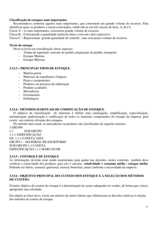11
Classificação de estoques mais importantes
Recomenda-se controlar aqueles mais importantes, que consomem um grande volume de recursos. Para
identificar quais os produtos a serem controlados, subdivide-se em três classes de ítens, A, B e C.
Classe A – os mais importantes, consomem grande volume de recursos.
Classe B – Corresponde a quantidade média de ítens e com um valor expressivo.
Classe C – Representam grande quantidade de controle , mas com pouco volume de recursos.
Níveis de estoque
Deve-se levar em consideração vários aspectos:
- Tempo de reposição: emissão do pedido, preparação do pedido, transporte
- Estoque Mínimo
- Estoque Máximo
3.13.3 – PRINCIPAIS TIPOS DE ESTOQUE
- Matéria prima
- Materiais de expediente e limpeza
- Peças e componentes
- Produtos em processo de elaboração
- Produtos acabados
- Mercadorias
- Ferramentais
- Embalagens
3.13.4 - MÉTODOS HABITUAIS DE CODIFICAÇÃO DE ESTOQUE
O objetivo da classificação de materiais é definir uma catalogação, simplificação, especialização,
normatização, padronização e codificação de todos os materiais componentes do estoque da empresa, para
existir um controle eficiente dos estoques.
No método mais usual, as mercadorias ou produtos são classificados da seguinte maneira:
1.GRUPO
1.1 SUB GRUPO
1.1.1 ESPECIFICAÇÃO
EX. 1.1.1 CANETA AZUL
GRUPO 1 – MATERIAL DE ESCRITORIO
SUB-GRUPO 1.1 CANETA
ESPECIFICAÇÃO 1.1.1 MARCA/COR
3.13.5 - CONTROLE DE ESTOQUE
As informações deverão estar sendo monitoradas para ajudar nas decisões, nestes controles também deve
verificar a rotatividade dos produtos, para isto é calcular rotatividade = consumo médio : estoque médio.
Podendo ser diário, semanal, quinzenal, mensal, bimestral, anual conforme a necessidade da empresa.
3.13.6 - OBJETIVO PRINCIPAL DO CUSTEIO DOS ESTOQUE E A SELEÇÃO DOS MÉTODOS
DE CUSTEIO.
O maior objetivo do custeio do estoque é a determinação de custos adequados às vendas, de forma que o lucro
apropriado seja calculado.
Em adição ao fator lucro, existe um número de outros fatores que influenciam as decisões relativas à seleção
dos métodos de custeio de estoque.
 