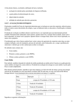 12
A lista destes fatores, excluindo a definição de lucro, incluiria:
• aceitação do método pelas autoridades do Imposto de Renda;
• a parte prática da determinação do custo;
• objetividade do método;
• utilidade do método para decisões gerenciais.
3.13.7 - AVALIAÇÃO DOS ESTOQUES
O princípio contábil de Custo de Aquisição determina que se incluam no custo dos materiais, além do preço,
todos os outros custos decorrentes da compra, e que se deduzam todos os descontos e bonificações eventuais
recebidas.
O método de avaliação escolhido afetará o total do lucro a ser reportado para um determinado período
contábil. Permanecendo inalterados outros fatores, quanto maior for o estoque final avaliado, maior será o
lucro reportado, ou menor será o prejuízo. Quanto menor o estoque final, menor será o lucro reportado, ou
maior será o prejuízo.
Considerando que vários fatores podem fazer variar o preço de aquisição dos materiais entre duas ou mais
compras (inflação, custo do transporte, procura de mercado, outro fornecedor, etc.), surge o problema de
selecionar o método que se deve adotar para avaliar os estoques.
Os métodos mais comuns são:
• Custo médio;
• Primeiro a entrar, primeiro a sair (PEPS);
• Último a entrar, primeiro a sair (UEPS).
Custo Médio
Este método, também chamado de método da média ponderada ou média móvel, baseia-se na aplicação dos
custos médios em lugar dos custos efetivos. O método de avaliação do estoque ao custo médio é aceito pelo
Fisco e usado amplamente.
Para ilustrar numericamente, suponha-se que uma empresa, no início do mês de março, possua um estoque
(inicial) de 20 unidades de certa mercadoria avaliada a R$ 20 cada uma, ou seja, um total de R$ 400 de
Estoque Inicial. A movimentação dessa mesma mercadoria em março é a seguinte:
Data Operação
5/mar. compra de 30 unidades a $ 30 cada
11/mar. Venda de 10 unidades
17/mar. Venda de 20 unidades
23/mar. compra de 30 unidades a $ 35 cada
29/mar. Venda de 10 unidades
Suponha as seguintes informações:
 