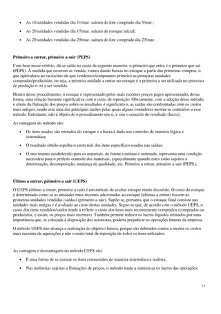 13
• As 10 unidades vendidas dia 11/mar. saíram do lote comprado dia 5/mar.;
• As 20 unidades vendidas dia 17/mar. saíram do estoque inicial;
• As 20 unidades vendidas dia 29/mar. saíram do lote comprado dia 23/mar.
Primeiro a entrar, primeiro a sair (PEPS)
Com base nesse critério, dá-se saída no custo da seguinte maneira: o primeiro que entra é o primeiro que sai
(PEPS). À medida que ocorrem as vendas, vamos dando baixas no estoque a partir das primeiras compras, o
que eqüivaleria ao raciocínio de que vendemos/compramos primeiro as primeiras unidades
compradas/produzidas, ou seja, a primeira unidade a entrar no estoque é a primeira a ser utilizada no processo
de produção o ou a ser vendida.
Dentro desse procedimento, o estoque é representado pelos mais recentes preços pagos apresentando, dessa
forma, uma relação bastante significativa com o custo de reposição. Obviamente, com a adoção desse método,
o efeito da flutuação dos preços sobre os resultados é significativo, as saídas são confrontadas com os custos
mais antigos, sendo esta uma das principais razões pelas quais alguns contadores mostra-se contrários a esse
método. Entretanto, não é objeto do o procedimento em si, e sim o conceito do resultado (lucro).
As vantagens do método são:
• Os itens usados são retirados do estoque e a baixa é dada nos controles de maneira lógica e
sistemática;
• O resultado obtido espelha o custo real dos itens específicos usados nas saídas;
• O movimento estabelecido para os materiais, de forma contínua e ordenada, representa uma condição
necessária para o perfeito controle dos materiais, especialmente quando estes estão sujeitos a
deterioração, decomposição, mudança de qualidade, etc. Primeiro a entrar, primeiro a sair (PEPS).
Último a entrar, primeiro a sair (UEPS)
O UEPS (último a entrar, primeiro a sair) é um método de avaliar estoque muito discutido. O custo do estoque
é determinado como se as unidades mais recentes adicionadas ao estoque (últimas a entrar) fossem as
primeiras unidades vendidas (saídas) (primeiro a sair). Supõe-se, portanto, que o estoque final consiste nas
unidades mais antigas e é avaliado ao custo destas unidades. Segue-se que, de acordo com o método UEPS, o
custo dos itens vendidos/saídos tende a refletir o custo dos itens mais recentemente comprados (comprados ou
produzidos, e assim, os preços mais recentes). Também permite reduzir os lucros líquidos relatados por uma
importância que, se colocada à disposição dos acionistas, poderia prejudicar as operações futuras da empresa.
O método UEPS não alcança a realização do objetivo básico, porque são debitados contra a receita os custos
mais recentes de aquisições e não o custo total de reposição de todos os itens utilizados.
As vantagens e desvantagens do método UEPS são:
• É uma forma de se custear os itens consumidos de maneira sistemática e realista;
• Nas indústrias sujeitas a flutuações de preços, o método tende a minimizar os lucros das operações;
 