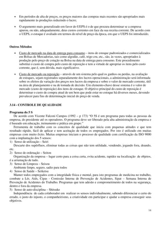 14
• Em períodos de alta de preços, os preços maiores das compras mais recentes são apropriados mais
rapidamente às produções reduzindo o lucro;
• O argumento mais generalizado em favor do UEPS é o de que procura determinar se a empresa
apurou, ou não, adequadamente, deus custos correntes em face da sua receita corrente. De acordo com
o UEPS, o estoque é avaliado em termos do nível de preço da época, em que o UEPS foi introduzido.
Outros Métodos
• Custo de mercado na data de entrega para consumo – itens de estoque padronizados e comercializados
em Bolsas de Mercadorias, tais como algodão, café, trigo cru, etc., são, às vezes, apropriados à
produção pelo preço de cotação na Bolsa na data de entrega para consumo. Este procedimento
substitui o custo de compra pelo custo de reposição e tem a virtude de apropriar os itens pelo custo
corrente, que é, sem dúvida, mais significativo.
• Custo de mercado ou reposição – através de um sistema pelo qual os ganhos ou perdas, na avaliação
de estoques, sejam registrados separadamente dos lucros operacionais, a administração será informada
sobre os efeitos da variação dos preços nos lucros da empresa e sobre o valor de mercado corrente, útil
na área de planejamento e na de tomada de decisão. Um elemento-chave desse sistema é o valor de
mercado (custo de reposição) dos itens de estoque. O objetivo principal do custo de reposição é
determinar o custo de compra atual de um bem que pode estar no estoque há diversos meses, devendo
prevalecer para fins de determinação inicial do preço de venda.
3.14 - CONTROLE DE QUALIDADE
Programa do 5 S
De acordo com Vicente Falconi Campos (1992 – p 173) “O 5S é um programa para todas as pessoas da
empresa, do presidente até os operadores. O programa deve ser liberado pela alta administração da empresa e
é baseado em educação, treinamento e prática em grupo.”
Ferramenta de trabalho com os conceitos de qualidade que inicia com pequenas atitudes e que tem
resultado rápido, fácil de aplicar e tem aceitação de todos os empregados. Por isto é utilizado em muitas
empresas com muito êxito. Muitas empresas iniciam o processo de qualidade com certificação da ISO 9000
com a implantação dos 5 sensos:
1) Senso de utilização – Seiri
Descarte dos supérfluos, eliminar todas as coisas que não tem utilidade, vendendo, jogando fora, doando,
etc.
2) Senso de ordenação – Seiton
Organização da empresa – lugar certo para a coisa certa, evita acidente, rapidez na localização de objetos,
é a arrumação de tudo.
3) Senso de Limpeza – Seisou
Ambiente limpo, seguro, sadio para todos
4) Senso de Saúde – Seiketsu
Manter todos empregados com a integridade física e mental, para isto programas de medicina no trabalho,
combate a Lér, Aids, Cipas - Comissão Interna de Prevenção de Acidentes, Sipat – Semana Interna de
Prevenção de Acidentes do Trabalho. Programas que tem adesão e comprometimento de todos na segurança,
dentro e fora da empresa.
5) Senso de auto-disciplina – Shitsuke
Independência de cada colaborador em realizar os sensos individualmente, sabendo diferenciar o certo do
errado, o justo do injusto, o companheirismo, a criatividade em participar e ajudar a empresa conseguir seus
objetivos.
 