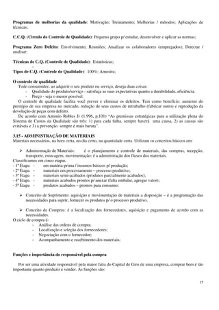 15
Programas de melhorias da qualidade: Motivação; Treinamento; Melhorias / métodos; Aplicações de
técnicas;
C.C.Q. (Circulo de Controle de Qualidade): Pequeno grupo p/ estudar, desenvolver e aplicar as normas;
Programa Zero Defeito: Envolvimento; Reuniões; Atualizar os colaboradores (empregados); Detectar /
analisar;
Técnicas de C.Q. (Controle de Qualidade): Estatísticas;
-
Tipos de C.Q. (Controle de Qualidade): 100%; Amostra;
O controle de qualidade
Todo consumidor, ao adquirir o seu produto ou serviço, deseja duas coisas:
- Qualidade do produto/serviço - satisfaça as suas expectativas quanto a durabilidade, eficiência.
- Preço - seja o menor possível.
O controle de qualidade facilita você prever e eliminar os defeitos. Tem como benefício: aumento do
prestígio de sua empresa no mercado, redução de seus custos de retrabalho (fabricar outro) e reprodução da
devolução de peças com defeito.
De acordo com Antonio Robles Jr (1.996, p.101) “As premissas estratégicas para a utilização plena do
Sistema de Custos da Qualidade são três: 1) para cada falha, sempre haverá uma causa, 2) as causas são
evitáveis e 3) a prevenção sempre é mais barata”.
3.15 - ADMINISTRAÇÃO DE MATERIAIS
Materiais necessários, na hora certa, no dia certo, na quantidade certa. Utilizam os conceitos básicos em:
Administração de Materiais: é o planejamento e controle de materiais, das compras, recepção,
transporte, estocagem, movimentação; é a administração dos fluxos dos materiais.
Classificamos em cinco etapas.
- 1ª Etapa - em matéria-prima / insumos básicos p/ produção;
- 2ª Etapa - materiais em processamento – processo produtivo;
- 3ª Etapa - materiais semi-acabados (produtos parcialmente acabados);
- 4ª Etapa - materiais acabados prontos p/ anexar (falta embalar, agregar valor);
- 5ª Etapa - produtos acabados – prontos para consumo;
Conceito de Suprimento: aquisição e movimentação de materiais a disposição – é a programação das
necessidades para suprir, fornecer os produtos p/ o processo produtivo.
Conceito de Compras: é a localização dos fornecedores, aquisição e pagamento de acordo com as
necessidades.
O ciclo de compra é:
- Análise das ordens de compra;
- Localização e seleção dos fornecedores;
- Negociação com o fornecedor;
- Acompanhamento e recebimento dos materiais;
Funções e importância do responsável pela compra
Por ser uma atividade responsável pela maior fatia do Capital de Giro de uma empresa, comprar bem é tão
importante quanto produzir e vender. As funções são:
 