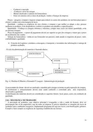 16
- Conhecer o mercado
- Conhecer o nível de estoque
- Manter atualizado o cadastro de fornecedores
- Estar em sintonia com as áreas de produção, vendas e finanças da empresa.
Preços – pesquise, compare e negocie sempre para reduzir os custos dos produtos, ter um bom preço para o
cliente e vender com certa margem de lucro.
Qualidade – conheça as exigências de seus clientes e compare o que melhor se adapte a eles; procure
melhorar os produtos, evite desperdícios; conferir os produtos nos detalhes e especificações;.
Quantidade – Conheça os estoques mínimos e máximos, compre mais vezes em menos quantidade, evite
ao máximo estoques.
Prazo de pagamento – o prazo de pagamento deverá ser superior ao giro dos estoques e maior que o prazo
de recebimento das vendas.
Seleção de fornecedores – tenha no seu fornecedor um parceiro, onde atende os requisitos de prazo, valor,
confiabilidade e qualidade.
Conceito de Logística: coordena a estocagem, o transporte, o inventário das informações e entrega de
produtos acabados.
O ciclo da administração de materiais é ilustrado abaixo
Fig 4.1 Petrônio G Martins e Fernando P. Laugeni - Administração de produção
A necessidade do cliente deverá ser analisado e atendido pelo estoque existente ou pela reposição da compra.
O recebimento e armazenamento deverá estar sendo conferido e controlado pela área responsável,
observando a qualidade.
A distribuição dos materiais deverá ser considerada os seguintes fatores: local, prazo, custo, em condições de
qualidade.
3.16 – SEGURANÇA NO TRABALHO
A prevenção de acidentes, cujo objetivo principal é resguardar a vida e saúde do homem, deve ser
preocupação não só do empresário, mas de todos na empresa. É preciso identificar as situações de riscos de
acidentes (atos e ambientes inseguros). Implantando programas de caça aos riscos, com bonificações, prêmios.
Cumprir e fazer cumprir as exigências de segurança estabelecida nas normas.
RECEBIMENTO
REPOSIÇÃO DOS
MATERIAIS
ANÁLISE
ARMAZENAGEM
LOGÍSTICA
(DISTRIBUIÇÃO)
ADM MATERIAIS
 