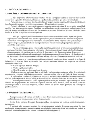 17
4 - LOGÍSTICA EMPRESARIAL
4.1 - LOGÍSTICA COMO FERRAMENTA COMPETITIVA
O meio empresarial está vivenciando uma fase em que a competitividade esta cada vez mais acirrada
nos diversos segmentos de mercado, isto devido a globalização econômica que tem se acompanhado.
Neste ambiente as empresas têm buscado alternativas para manter sua competitividade através de dois
tipos básicos de vantagem competitiva: menor custo e diferenciação nos serviços.
Portanto, não basta às empresas tentarem se sustentar apenas na marca de seu produto, a qualidade
também é um ponto muito importante. Qualidade entendida não apenas do produto, mas qualidade também no
nível de serviço oferecido aos clientes, isto faz com que surja canais alternativos tal como a logística com o
intuito de auxiliar a empresa tornar-se competitiva.
Para que a logística possa obter êxito é necessário considerar um fator muito importante que é a
capacitação e o treinamento. Deve haver a capacitação de profissionais nesta área para que estes possam
desenvolver e aplicar programas de treinamento aos funcionários destas empresas. Mas, para alcançar o
objetivo proposto, é necessário haver o comprometimento e a conscientização por parte das pessoas
envolvidas no processo.
No que se trata de pesquisas e publicações científicas, encontram-se vários estudos que tratam de
problemas logísticos funcionais, como roteirização e dimensionamento de frota de veículos, localização,
dimensionamento e layout de armazéns, seleção de fornecedores etc. Em contra partida são escassos
estudos direcionados à integração das atividades logísticas na empresa, à quantificação e definição do nível
de serviços aos clientes, transportadores e à integração de todos estes fatores dentro da cadeia logística.
Em outras palavras, a execução das atividades relativas à movimentação de materiais e ao fluxo de
informações, é feita de forma segmentada. Este enfoque fracionado incutido nas empresas traz algumas
conseqüências nocivas:
Ciclos logísticos de maior duração.
Custos logísticos elevados.
Nível de serviço ao cliente aquém do desejado.
Aliado ao tratamento fracionado dado às atividades logísticas, deve-se destacar a falta de profissionais
que dominem e possuam habilidades para planejar, executar e analisar todas as atividades de forma integrada.
A logística busca o elo de ligação entre o mercado e a atividade operacional da empresa, estendendo-
se sobre toda a organização desde a aquisição da matéria-prima até a distribuição do produto ao seu cliente.
O eficiente gerenciamento da cadeia logística pode ser alcançado através da logística integrada, a qual
consiste no reagrupamento das atividades logísticas em um único processo, onde se busca a máxima
coordenação entre as atividades logísticas, desde a entrada da matéria-prima, produção até a entrega do
produto acabado.
4.2 - O AMBIENTE EMPRESARIAL
As empresas desenvolvem suas atividades no meio de um macroambiente com a qual elas interagem, o
qual condiciona de forma considerável seu funcionamento.
O êxito destas empresas dependerá da sua capacidade em encontrar um ponto de equilíbrio dinâmico e
permanente.
O ambiente não permanece estático ele está em constante mutação de época para época. Se fosse
estabelecida uma comparação com um processo hidrodinâmico para caracterizar o macroambiente, poderia se
distinguir uma mudança de caráter laminar e outra de turbulento (quadro 1).
 