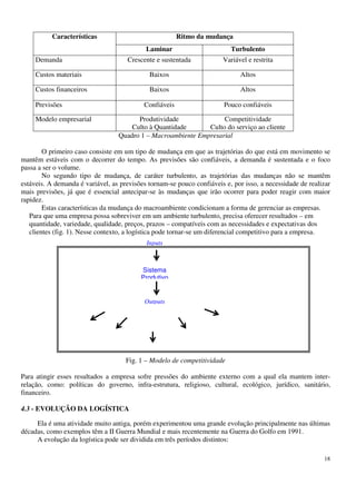 18
Características Ritmo da mudança
Laminar Turbulento
Demanda Crescente e sustentada Variável e restrita
Custos materiais Baixos Altos
Custos financeiros Baixos Altos
Previsões Confiáveis Pouco confiáveis
Modelo empresarial Produtividade
Culto à Quantidade
Competitividade
Culto do serviço ao cliente
Quadro 1 – Macroambiente Empresarial
O primeiro caso consiste em um tipo de mudança em que as trajetórias do que está em movimento se
mantêm estáveis com o decorrer do tempo. As previsões são confiáveis, a demanda é sustentada e o foco
passa a ser o volume.
No segundo tipo de mudança, de caráter turbulento, as trajetórias das mudanças não se mantêm
estáveis. A demanda é variável, as previsões tornam-se pouco confiáveis e, por isso, a necessidade de realizar
mais previsões, já que é essencial antecipar-se às mudanças que irão ocorrer para poder reagir com maior
rapidez.
Estas características da mudança do macroambiente condicionam a forma de gerenciar as empresas.
Para que uma empresa possa sobreviver em um ambiente turbulento, precisa oferecer resultados – em
quantidade, variedade, qualidade, preços, prazos – compatíveis com as necessidades e expectativas dos
clientes (fig. 1). Nesse contexto, a logística pode tornar-se um diferencial competitivo para a empresa.
Fig. 1 – Modelo de competitividade
Para atingir esses resultados a empresa sofre pressões do ambiente externo com a qual ela mantem inter-
relação, como: políticas do governo, infra-estrutura, religioso, cultural, ecológico, jurídico, sanitário,
financeiro.
4.3 - EVOLUÇÃO DA LOGÍSTICA
Ela é uma atividade muito antiga, porém experimentou uma grande evolução principalmente nas últimas
décadas, como exemplos têm a II Guerra Mundial e mais recentemente na Guerra do Golfo em 1991.
A evolução da logística pode ser dividida em três períodos distintos:
Inputs
Quantidade
Sistema
Produtivo
Outputs
Variedade
Preços
 