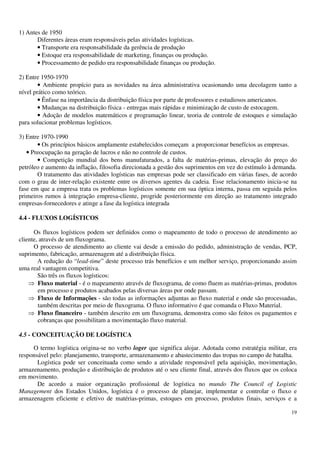 19
1) Antes de 1950
Diferentes áreas eram responsáveis pelas atividades logísticas.
• Transporte era responsabilidade da gerência de produção
• Estoque era responsabilidade de marketing, finanças ou produção.
• Processamento de pedido era responsabilidade finanças ou produção.
2) Entre 1950-1970
• Ambiente propício para as novidades na área administrativa ocasionando uma decolagem tanto a
nível prático como teórico.
• Ênfase na importância da distribuição física por parte de professores e estudiosos americanos.
• Mudanças na distribuição física - entregas mais rápidas e minimização de custo de estocagem.
• Adoção de modelos matemáticos e programação linear, teoria de controle de estoques e simulação
para solucionar problemas logísticos.
3) Entre 1970-1990
• Os princípios básicos amplamente estabelecidos começam a proporcionar benefícios as empresas.
• Preocupação na geração de lucros e não no controle de custos.
• Competição mundial dos bens manufaturados, a falta de matérias-primas, elevação do preço do
petróleo e aumento da inflação, filosofia direcionada a gestão dos suprimentos em vez do estímulo à demanda.
O tratamento das atividades logísticas nas empresas pode ser classificado em várias fases, de acordo
com o grau de inter-relação existente entre os diversos agentes da cadeia. Esse relacionamento inicia-se na
fase em que a empresa trata os problemas logísticos somente em sua óptica interna, passa em seguida pelos
primeiros rumos à integração empresa-cliente, progride posteriormente em direção ao tratamento integrado
empresas-fornecedores e atinge a fase da logística integrada
4.4 - FLUXOS LOGÍSTICOS
Os fluxos logísticos podem ser definidos como o mapeamento de todo o processo de atendimento ao
cliente, através de um fluxograma.
O processo de atendimento ao cliente vai desde a emissão do pedido, administração de vendas, PCP,
suprimento, fabricação, armazenagem até a distribuição física.
A redução do “lead-time” deste processo trás benefícios e um melhor serviço, proporcionando assim
uma real vantagem competitiva.
São três os fluxos logísticos:
Fluxo material - é o mapeamento através de fluxograma, de como fluem as matérias-primas, produtos
em processo e produtos acabados pelas diversas áreas por onde passam.
Fluxo de Informações - são todas as informações adjuntas ao fluxo material e onde são processadas,
também descritas por meio de fluxograma. O fluxo informativo é que comanda o Fluxo Material.
Fluxo financeiro - também descrito em um fluxograma, demonstra como são feitos os pagamentos e
cobranças que possibilitam a movimentação fluxo material.
4.5 - CONCEITUAÇÃO DE LOGÍSTICA
O termo logística origina-se no verbo loger que significa alojar. Adotada como estratégia militar, era
responsável pelo: planejamento, transporte, armazenamento e abastecimento das tropas no campo de batalha.
Logística pode ser conceituada como sendo a atividade responsável pela aquisição, movimentação,
armazenamento, produção e distribuição de produtos até o seu cliente final, através dos fluxos que os coloca
em movimento.
De acordo a maior organização profissional de logística no mundo The Council of Logistic
Management dos Estados Unidos, logística é o processo de planejar, implementar e controlar o fluxo e
armazenagem eficiente e efetivo de matérias-primas, estoques em processo, produtos finais, serviços e a
 