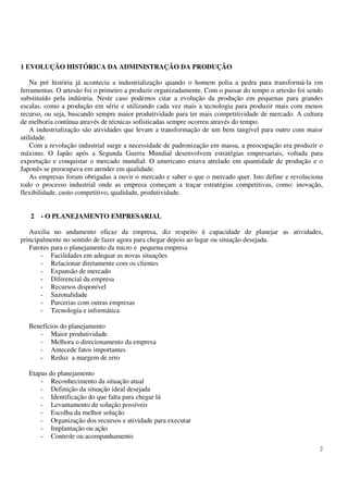 2
1 EVOLUÇÃO HISTÓRICA DA ADMINISTRAÇÃO DA PRODUÇÃO
Na pré história já acontecia a industrialização quando o homem polia a pedra para transformá-la em
ferramentas. O artesão foi o primeiro a produzir organizadamente. Com o passar do tempo o artesão foi sendo
substituído pela indústria. Neste caso podemos citar a evolução da produção em pequenas para grandes
escalas, como a produção em série e utilizando cada vez mais a tecnologia para produzir mais com menos
recurso, ou seja, buscando sempre maior produtividade para ter mais competitividade de mercado. A cultura
de melhoria contínua através de técnicas sofisticadas sempre ocorreu através do tempo.
A industrialização são atividades que levam a transformação de um bem tangível para outro com maior
utilidade.
Com a revolução industrial surge a necessidade de padronização em massa, a preocupação era produzir o
máximo. O Japão após a Segunda Guerra Mundial desenvolvem estratégias empresariais, voltada para
exportação e conquistar o mercado mundial. O americano estava atrelado em quantidade de produção e o
Japonês se preocupava em atender em qualidade.
As empresas foram obrigadas a ouvir o mercado e saber o que o mercado quer. Isto define e revoluciona
todo o processo industrial onde as empresa começam a traçar estratégias competitivas, como: inovação,
flexibilidade, custo competitivo, qualidade, produtividade.
2 - O PLANEJAMENTO EMPRESARIAL
Auxilia no andamento eficaz da empresa, diz respeito ä capacidade de planejar as atividades,
principalmente no sentido de fazer agora para chegar depois ao lugar ou situação desejada.
Fatores para o planejamento da micro e pequena empresa
- Facilidades em adequar as novas situações
- Relacionar diretamente com os clientes
- Expansão de mercado
- Diferencial da empresa
- Recursos disponível
- Sazonalidade
- Parcerias com outras empresas
- Tecnologia e informática
Benefícios do planejamento
- Maior produtividade
- Melhora o direcionamento da empresa
- Antecede fatos importantes
- Reduz a margem de erro
Etapas do planejamento
- Reconhecimento da situação atual
- Definição da situação ideal desejada
- Identificação do que falta para chegar lá
- Levantamento de solução possíveis
- Escolha da melhor solução
- Organização dos recursos e atividade para executar
- Implantação ou ação
- Controle ou acompanhamento
 