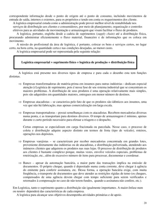 20
correspondente informação desde o ponto de origem até o ponto de consumo, incluindo movimentos de
entrada de saída, internos e externos, para os propósitos e tendo em conta os requerimentos dos cliente.
A logística empresarial estuda como a administração pode prover melhor nível de rentabilidade nos
serviços de distribuição aos clientes e consumidores, por meio de planejamento, organização e controles
efetivos para as atividades de movimentação e armazenagem que visam facilitar o fluxo de produtos.
A logística, portanto, engloba desde a cadeia de suprimentos (supply chain) até a distribuição física,
procurando administrar eficientemente o fluxo material, financeiro e de informações que os coloca em
movimento.
A missão do profissional da área de logística, é portanto, colocar os bens e serviços certos, no lugar
certo, na hora certa, na quantidade certa e nas condições desejadas, ao menor custo.
A logística empresarial pode ser representada pela seguinte relação:
Logística empresarial = suprimento físico + logística de produção + distribuição física
A logística está presente nos diversos tipos de empresa e para cada o desenho esta tem funções
distintas.
Empresas transformadoras de matéria-prima em insumos para outras indústrias - dedicam especial
atenção à Logística de suprimento, pois é nessa fase de seu sistema industrial que se concentram os
maiores problemas. A distribuição de seus produtos é uma operação relativamente mais simples,
pois são adquiridos em quantidades maiores, entregues em menor número de destinos.
Empresas atacadistas – se caracteriza pelo fato de que os produtos são idênticos aos insumos, uma
vez que não há fabricação, mas apenas comercialização em larga escala.
Empresas transportadoras – possui semelhanças com os atacadistas. Recebem mercadorias diversas
numa ponta, e as transportam para destinos diversos. O tempo de armazenagem é mínimo, apenas
durante o curto período necessário para efetuar a triagem e o despacho.
Certas empresas se especializam em carga fracionada ou parcelada. Nesse caso, o processo de
coleta e distribuição adquire aspecto distinto em termos de frota (tipo de veículo), roteiros,
operações nos depósitos.
Empresas varejistas – se caracterizam por receber mercadorias concentrada em grandes lotes,
proveniente diretamente das indústrias ou de atacadistas, e distribuição pulverizada, atendendo aos
inúmeros clientes que adquirem os produtos nas suas lojas. O processo de distribuição de produtos
aos clientes é bastante complexo porque, muitas vezes, envolve veículos especiais, problemas de
roteirização, etc., além de excessivo número de itens para processar, documentar e coordenar.
Banco – apesar da automação bancária, a maior parte das transações implica na emissão de
documentos. O próprio cheque, quando é depositado numa conta corrente, deve chegar à agência
do emitente para conferir assinatura, etc. Dessa forma, a operação bancária exige, com muita
freqüência, o transporte de documentos que deve atender as restrições rígidas de temo (os cheques,
compensados de uma agência devem chegar com tempo suficiente para serem verificados e
retornados à compensação no caso de não terem fundos, quando a assinatura não confere, etc.).
Em Logística, tanto o suprimento quanto a distribuição são igualmente importantes. A maior ênfase num
ou noutro dependerá das características de cada empresa.
A logística para alcançar seus objetivos desempenha atividades primárias e de apoio.
 