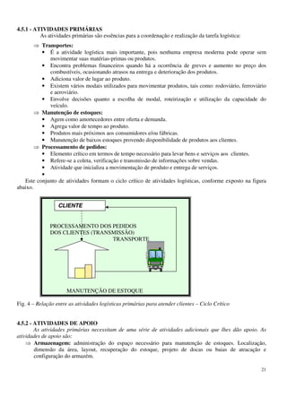 21
4.5.1 - ATIVIDADES PRIMÁRIAS
As atividades primárias são essências para a coordenação e realização da tarefa logística:
Transportes:
• É a atividade logística mais importante, pois nenhuma empresa moderna pode operar sem
movimentar suas matérias-primas ou produtos.
• Encontra problemas financeiros quando há a ocorrência de greves e aumento no preço dos
combustíveis, ocasionando atrasos na entrega e deterioração dos produtos.
• Adiciona valor de lugar ao produto.
• Existem vários modais utilizados para movimentar produtos, tais como: rodoviário, ferroviário
e aeroviário.
• Envolve decisões quanto a escolha de modal, roteirização e utilização da capacidade do
veículo.
Manutenção de estoques:
• Agem como amortecedores entre oferta e demanda.
• Agrega valor de tempo ao produto.
• Produtos mais próximos aos consumidores e/ou fábricas.
• Manutenção de baixos estoques provendo disponibilidade de produtos aos clientes.
Processamento de pedidos:
• Elemento crítico em termos de tempo necessário para levar bens e serviços aos clientes.
• Refere-se a coleta, verificação e transmissão de informações sobre vendas.
• Atividade que inicializa a movimentação de produto e entrega de serviços.
•
Este conjunto de atividades formam o ciclo crítico de atividades logísticas, conforme exposto na figura
abaixo.
PROCESSAMENTO DOS PEDIDOS
DOS CLIENTES (TRANSMISSÃO)
TRANSPORTE
MANUTENÇÃO DE ESTOQUE
Fig. 4 – Relação entre as atividades logísticas primárias para atender clientes – Ciclo Crítico
4.5.2 - ATIVIDADES DE APOIO
As atividades primárias necessitam de uma série de atividades adicionais que lhes dão apoio. As
atividades de apoio são:
Armazenagem: administração do espaço necessário para manutenção de estoques. Localização,
dimensão da área, layout, recuperação do estoque, projeto de docas ou baias de atracação e
configuração do armazém.
CLIENTE
 