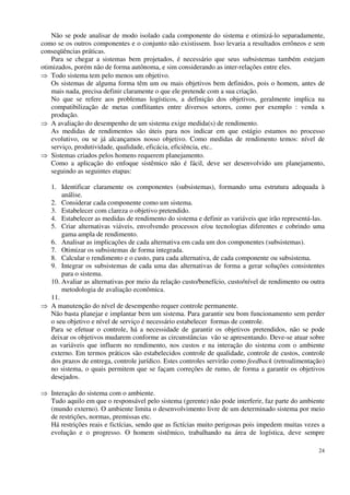 24
Não se pode analisar de modo isolado cada componente do sistema e otimizá-lo separadamente,
como se os outros componentes e o conjunto não existissem. Isso levaria a resultados errôneos e sem
conseqüências práticas.
Para se chegar a sistemas bem projetados, é necessário que seus subsistemas também estejam
otimizados, porém não de forma autônoma, e sim considerando as inter-relações entre eles.
Todo sistema tem pelo menos um objetivo.
Os sistemas de alguma forma têm um ou mais objetivos bem definidos, pois o homem, antes de
mais nada, precisa definir claramente o que ele pretende com a sua criação.
No que se refere aos problemas logísticos, a definição dos objetivos, geralmente implica na
compatibilização de metas conflitantes entre diversos setores, como por exemplo : venda x
produção.
A avaliação do desempenho de um sistema exige medida(s) de rendimento.
As medidas de rendimentos são úteis para nos indicar em que estágio estamos no processo
evolutivo, ou se já alcançamos nosso objetivo. Como medidas de rendimento temos: nível de
serviço, produtividade, qualidade, eficácia, eficiência, etc..
Sistemas criados pelos homens requerem planejamento.
Como a aplicação do enfoque sistêmico não é fácil, deve ser desenvolvido um planejamento,
seguindo as seguintes etapas:
1. Identificar claramente os componentes (subsistemas), formando uma estrutura adequada à
análise.
2. Considerar cada componente como um sistema.
3. Estabelecer com clareza o objetivo pretendido.
4. Estabelecer as medidas de rendimento do sistema e definir as variáveis que irão representá-las.
5. Criar alternativas viáveis, envolvendo processos e/ou tecnologias diferentes e cobrindo uma
gama ampla de rendimento.
6. Analisar as implicações de cada alternativa em cada um dos componentes (subsistemas).
7. Otimizar os subsistemas de forma integrada.
8. Calcular o rendimento e o custo, para cada alternativa, de cada componente ou subsistema.
9. Integrar os subsistemas de cada uma das alternativas de forma a gerar soluções consistentes
para o sistema.
10. Avaliar as alternativas por meio da relação custo/benefício, custo/nível de rendimento ou outra
metodologia de avaliação econômica.
11.
A manutenção do nível de desempenho requer controle permanente.
Não basta planejar e implantar bem um sistema. Para garantir seu bom funcionamento sem perder
o seu objetivo e nível de serviço é necessário estabelecer formas de controle.
Para se efetuar o controle, há a necessidade de garantir os objetivos pretendidos, não se pode
deixar os objetivos mudarem conforme as circunstâncias vão se apresentando. Deve-se atuar sobre
as variáveis que influem no rendimento, nos custos e na interação do sistema com o ambiente
externo. Em termos práticos são estabelecidos controle de qualidade, controle de custos, controle
dos prazos de entrega, controle jurídico. Estes controles servirão como feedback (retroalimentação)
no sistema, o quais permitem que se façam correções de rumo, de forma a garantir os objetivos
desejados.
Interação do sistema com o ambiente.
Tudo aquilo em que o responsável pelo sistema (gerente) não pode interferir, faz parte do ambiente
(mundo externo). O ambiente limita o desenvolvimento livre de um determinado sistema por meio
de restrições, normas, premissas etc.
Há restrições reais e fictícias, sendo que as fictícias muito perigosas pois impedem muitas vezes a
evolução e o progresso. O homem sistêmico, trabalhando na área de logística, deve sempre
 