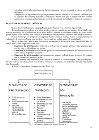 25
considerar as restrições externas como fictícias, enquanto estivem no papel, na cabeça ou na boca
dos outros.
Esta postura, de supor fictícia até que se prove em contrário é saudável. As pressões contrárias que
se seguirão, devidamente discutidas e esplanadas, fazem com que o responsável pelo sistema
perceba com segurança as fronteiras do possível, encontrando os verdadeiros limites das restrições.
4.6.2 - NÍVEL DE SERVIÇO LOGÍSTICO
O nível de serviço logístico é a qualidade com que o fluxo de bens e serviços é gerenciado.
De acordo com especialistas, o nível de serviço refere-se especificamente à cadeia de atividades que
atendem as vendas, em geral inicia na recepção do pedido e termina na entrega do produto ao cliente, sendo
que em alguns casos, continua com serviços ou manutenção do equipamento ou outros tipos de apoio técnico.
O nível de serviço está composto dos seguintes fatores: prazo de entrega, avarias na carga, extravios e
reclamações diversas, sendo que cada um destes fatores pode ser medido através de um indicador.
Há três grupos que estão ligados diretamente ao controle da logística os quais são classificados de
acordo com a venda do produto. Estes são:
Elementos de pré-transação: refere-se a políticas ou programas adotados pela empresa (por
escrito) para a realização de um serviço.
Elementos de transação: são elementos que estão diretamente relacionados aos resultados obtidos
com a entrega do produto ao cliente.
Elementos de pós-transação: correspondem aos serviços realizados após a entrega do produto
que se encontra em uso pelo cliente
A reunião de todos estes elementos forma o nível de serviço, e os clientes reagem a todo este conjunto.
Se uma empresa não oferecer um bom nível de serviço ao seu cliente, provavelmente perderá uma grande
fatia do mercado.
A figura 7 representa os elementos do nível de serviço.
Fig. 7 – Elementos do nível de serviço logístico.
NÍVEL DE SERVIÇOS
ELEMENTOS DE
PRÉ-TRANSAÇÃO
• Política posta por
escrito
• Política nas mãos do
cliente
• Estrutura
organizacional
• Flexibilidade do
sistema
• Serviços Técnicos
ELEMENTOS DE
TRANSAÇÃO
• Nível de estoque
• Habilidade no trato
de atrasos
• Elementos do ciclo
de pedido
• Tempo
• Transbordo
• Precisão
• Conveniência do
pedido
• Substitubilidade do
• produto
ELEMENTOS DE
PÓS-
TRANSAÇÃO
• Instalação,
garantias, reparos,
peças de reposição
• Rastreamento do
produto
• Queixas e
reclamações dos
clientes
• Embalagem
• Reposição
temporária do
 