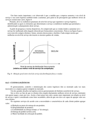 26
Um fator muito importante a ser observado é que a medida que a empresa aumenta o seu nível de
serviço o seu custo logístico também tende a aumentar, pois parte-se do pressuposto que melhores níveis de
serviços custam mais caros, figura 8.
Portanto, deve-se estabelecer patamares de nível de serviço que suportem o serviço logístico,
identificando-se quais os elementos que determinam o serviço e estabelecer medidas que permitam a
administração e planejamento deste serviço.
A partir de pesquisas e teorias disponíveis, foi comprovado que as vendas tender a aumentar ser o
serviço for melhorado além daquele oferecido por fornecedores concorrentes. Nota-se na figura 8 que a
curva tem três estágios distintos: limiar, retornos decrescentes e declínio. Cada estágio mostra que
melhorias no nível de serviço não trazem os mesmos ganhos de vendas.
Fig. 8 – Relação geral entre nível de serviço da distribuição física e vendas
4.6.3 - CUSTOS LOGÍSTICOS
O gerenciamento, controle e minimização dos custos logísticos têm se mostrado cada vez mais
necessário se a empresa quiser competir no mercado.
Um dos grandes desafios da logística está no gerenciamento do binômio custo/nível de serviço.
Isto se deve ao fato de que os clientes têm exigido diariamente melhores níveis de serviço, entretanto
sem querer pagar a mais por isso. Assim o fator preço tem sido o ponto mais importante em relação ao nível
de serviço o qual é considerado como fator secundário, além de que este deve ser capaz de agregar valor aos
seus clientes.
Os seguintes serviços de acordo com a necessidades e características de cada cliente podem agregar
valor:
a) Redução no prazo de entrega de um produto.
b) Disponibilidade de produtos.
c) Confiabilidade na entrega (tempo, n.ºde entrega).
d) Entrega do pedido na hora certa.
e) Maior facilidade de colocação do pedido.
LIMIAR RETORNOS
DECRESCENTES
DECLÍNI
Nível de serviço da distribuição física aumenta
(relativo ao melhor nível de serviço da competição)
 