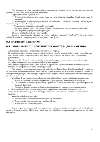 27
Para atenderem a todas estas exigências e manterem-se competitivas no mercado as empresas têm
segmentado seus canais de distribuição e atendimento.
Os principais custos logísticos são:
a) Transporte: roteirização, frota própria ou de terceiros, número e capacidade de veículos e modo de
transporte.
b) Armazenagem e movimentação: número de armazéns, localização, tamanho, mecanização e
automação próprios e ou de terceiros.
c) Processamento de pedidos: automação, informação.
d) Estocagem: estoque básico, estoque de segurança, freqüência de compras, tamanho do pedido.
e) Custo de produção: programação da produção.
f) Serviço ao cliente: custo da venda perdida.
Assim, a administração integrada de custos logísticos pressupõe “trade-offs”, ou seja, custos
individuais não otimizados para permitir a redução do Custo Total.
4.6.4. LOGÍSTICA DE SUPRIMENTOS
4.6.4.1 - SISTEMA LOGÍSTICO DE SUPRIMENTOS (ADMINISTRAÇÃO DE MATERIAIS)
A logística de suprimento se refere a relação fornecedor-empresa.
Os suprimentos são o primeiro passo na cadeia logística e também a maior distância até o consumidor, por
isso é a mais afetada pelas variações do mercado e o mais difícil de sincronizar com a demanda dos
consumidores.
Suprimentos são a fonte de todas as matérias-primas, embalagens, componentes e outros insumos para
preencher as necessidades de conversão da logística de produção.
Trata do fluxo de produtos para a firma ao invés de a partir dela. Muitas atividades de administração de
materiais são compartilhadas com a distribuição física.
Para reduzir os tempos de fornecimento de materiais, receber produtos de melhor qualidade, reduzir os
estoques tanto na empresa quanto no fornecedor, ter produtos disponíveis sempre que necessário, planejar de
forma precisa a produção, é vital integrar os processos da empresa com os fornecedores e estabelecer relações
estreitas e duradouras.
A logística de suprimentos é um subsistema dentro da indústria e seus principais componentes são:
a) Aquisição da matéria-prima no seu ponto de origem e preparo da mesma para o transporte.
b) Deslocamento da matéria-prima desde a jazida até o local de manufatura, que corresponde ao
transporte da mesma.
c) Estocagem da matéria-prima na fábrica, aguardando que os produtos sejam manufaturados.
As atividades identificadas no canal de suprimento podem ser consideradas fundamentais para a
administração de materiais, pois elas afetam principalmente a economia e a eficácia do movimento de
materiais.
As tarefas mais importantes são:
Inicialização e transmissão das ordens (pedidos) de compras,
Transporte dos carregamentos até o local da fábrica.
Manutenção dos estoques na planta. .
Dentre os problemas encontrados na logística de suprimentos podem ser citados a diversificação da
aquisição de matéria-prima. Muitas vezes não é ideal para a indústria ter apenas um fornecedor, por questões
estratégicas.
 
