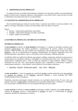 3
3 ADMINISTRAÇÃO DA PRODUÇÃO
As empresas buscam um melhor posicionamento competitivo nos mercados mundiais, mas principalmente
quanto se trata de micro e pequenas empresas, a preocupação é a sua sobrevivência, e para isto deve ter todas
as informações necessárias para antever os acontecimentos.
3.1 CONCEITO DA ADMINISTRAÇÃO DA PRODUÇÃO
Área da administração que cuida dos recursos físicos e materiais que realizam o processo produtivo. Seu
objetivo é alcançar a eficiência e eficácia com efetividade, sendo seus fatores e recursos:
Fatores:
Insumos – matéria-prima qualificada e mais barata;
Trabalho – mão-de-obra adequada, reciclada e atualizada;
Capital – dinheiro (investimento);
3.2 SETORES DA PRODUÇÃO e SETORES DA ECONOMIA
SETORES DA PRODUÇÃO
O setor primário (no Brasil), ou sector primário (em Portugal), é o conjunto de atividades econômicas que
produzem matéria-prima. Isto implica geralmente a transformação de recursos naturais em produtos
primários. Muitos produtos do setor primário são considerados como matérias-primas levadas para outras
indústrias, a fim de se transformarem em produtos industrializados. Os negócios importantes neste setor
incluem agricultura, agronegócio, a pesca, a silvicultura e toda a mineração e indústrias pedreiras.
As indústrias fabris em sentido diversificado, que agregam, embalam, empacotam, purificam ou processam as
matérias-primas dos produtores primários, normalmente se consideram parte deste setor, especialmente se a
matéria-prima é inadequada para a venda, ou difícil de transportar a longas distâncias. émbora o tráfego
atualmente está um caos, vale a pena produzir alimentos para a subsistencia e comercializar. Segundo a
nomenclatura econômica, o "setor primário" está dividido em seis atividades econômicas:
• Agricultura - Pecuária - Extrativismo vegetal - Caça - Pesca - Mineração
O setor secundário é o setor da economia que transforma produtos naturais produzidos pelo setor primário
em produtos de consumo, ou em máquinas industriais (produtos a serem utilizados por outros
estabelecimentos do setor secundário).
Geralmente apresenta porcentagens bastante relevantes nas sociedades desenvolvidas. É nesse setor, que
podemos dizer que a matéria-prima é transformada em um produto manufaturado. A indústria e a construção
civil são, portanto, atividades desse setor. Existe grande utilização do factor capital.
O setor terciário (no Brasil) ou sector terciário (em Portugal), também conhecido como setor serviços, no
contexto da economia, envolve a comercialização de produtos em geral, e o oferecimento de serviços
comerciais, pessoais ou comunitários, a terceiros.
 