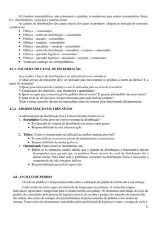 32
b) Usuários intermediários: não consomem o produto, revendem-no para outros consumidores finais.
Ex.: distribuidores, varejistas e usuários finais.
As cadeias de distribuições são canais através dos quais os produtos chegam ao mercado de consumo,
e podem ser:
• Fábrica - consumidor.
• Fábrica – centro de distribuição – consumidor.
• Fábrica – atacado - consumidor.
• Fábrica – varejista – consumidor.
• Fábrica – atacadista – varejista – consumidor.
• Fábrica – centro de distribuição – atacadista – varejista – consumidor.
• Fábrica – operador logístico – consumidor.
• Fábrica – operador logístico – atacadista – varejista – consumidor.
• Venda por catálogo ou correspondência.
4.7.3 - ESCOLHA DO CANAL DE DISTRIBUIÇÃO
Ao escolher a forma de distribuição a ser utilizada deve-se considerar:
1) Qual serviço de transporte deve ser utilizado para movimentar os produtos a partir da fábrica? E a
partir do armazém?
2) Quais procedimentos de controles a serem utilizados para os itens de inventário.
3) Localização dos depósitos, suas dimensões e quantidades.
4) Quais arranjos para comunicação de pedidos devem existir? E quantas pós-pedido são necessárias?
5) Qual nível de serviço deve ser providenciado para cada item de produto?
Estas e outras questões devem ser respondidas antes do sistema estar funcionando eficientemente.
4.7.4 - ADMINISTRAÇÃO EM TRÊS NÍVEIS
A administração da distribuição física é desenvolvida em três níveis:
1. Estratégico: Como deve ser o nosso sistema de distribuição?
• É o desenho do sistema de distribuição em termos mais gerais.
• Responsabilidade da alta administração.
2. Tático: Como o sistema pode ser utilizado da melhor maneira possível?
• É como utilizar os recursos através do planejamento a curto prazo.
• Responsabilidade da média gerência.
3. Operacional: Vamos fazer as mercadorias sair.
• Refere-se as operações tarefas diárias que o gerente de distribuição e funcionários devem
desempenhar para garantir que os produtos fluam através do canal de distribuição até o
último cliente. Para lidar com o problemas existentes na distribuição física é necessária a
compreensão de três conceitos básicos.
• Responsabilidade pessoal de supervisão.
4.8 – O CICLO DE PEDIDO
O ciclo de pedido é o tempo transcorrido entre a colocação de pedido do cliente até a sua entrega.
Cada evento do ciclo requer um intervalo de tempo para seu término. A soma dos tempos
individuais representa o tempo total para o cliente receber seu pedido. Os elementos individuais do ciclo de
pedido são controlados pelo pessoal de logística através de escolha e projeto dos métodos de transmissão
das ordens, dos níveis de estoque, dos procedimentos de processamento de pedidos e dos modos de
entrega. Como estes são diretamente controlados pelos profissional de logística e como o tempo de ciclo é
 