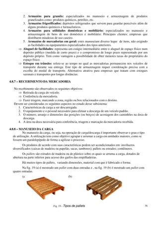 36
2. Armazéns para granéis: especializados no manuseio e armazenagem de produtos
granelizados como: produtos químicos, petróleo, etc.
3. Armazéns frigorificados: depósitos refrigerados que servem para guardar perecíveis além de
alguns produtos químicos e farmacêuticos.
4. Armazéns para utilidades domésticas e mobiliário: especializados no manuseio e
armazenagem de bens de uso doméstico e mobiliário. Principais clientes: empresas que
distribuem miudezas de uso caseiro.
5. Armazéns de mercadorias em geral: estes manuseiam diverso leque de itens, não exigindo
as facilidades ou equipamentos especializados dos tipos anteriores.
Aluguel de facilidades: representa um estágio intermediário entre o aluguel de espaço físico num
depósito público (medida de curto prazo) e o compromisso de longo prazo representado por um
depósito próprio. Tem como vantagem a possibilidade de obter menores taxas do proprietário do
espaço físico.
Estoque em trânsito: refere-se ao tempo no qual as mercadorias permanecem nos veículos de
transporte durante sua entrega. Este tipo de armazenagem requer coordenação precisa com a
escolha do modal de transporte. Alternativa atrativa para empresas que tratam com estoques
sazonais e transportes por longas distâncias.
4.8.7 – RECEBIMENTO DA MERCADORIA
No recebimento são observados os seguintes objetivos:
Retirada da carga do veículo.
Conferência da mercadoria.
Fazer triagem, marcando a zona, região ou box relacionados com o destino.
Devem ser consideradas os seguintes aspectos no estudo desse subsistema:
1. Características da carga a ser descarregada.
2. O equipamento e o pessoal necessário para efetuar a descarga de um veículo padrão.
3. O número, arranjo e dimensões das posições (ou berços) de acostagem dos caminhões na doca de
descarga.
4. A área na doca necessária para conferência, triagem e marcação da mercadoria recebida.
4.8.8 – MANUSEIO DA CARGA
No manuseio da carga, ou seja, na operação de carga/descarga é importante observar o grau e tipo
de utilização. A utilização tem como objetivo agrupar e arrumar a carga em unidades maiores, como se
fossem um paralelepípedo de forma a agilizar o processo.
Os produtos de acordo com suas características podem ser acondicionados em: invólucros
diversificados (caixas de madeira ou papelão, sacas, tambores); pallets ou estrados; contêineres.
Os pallets são estrados de madeira ou de plástico sobre os quais se arruma a carga, dotados de
abertura na parte inferior para acesso dos garfos das empilhadeiras.
Há muitos tipos de pallets, variando dimensões, material com que é fabricado e forma.
Na fig. 19 (a) é mostrado um pallet com duas entradas e , na fig. 19 (b) é mostrado um pallet com
quatro entradas.
(a) (b)
Fig. 19 - Tipos de pallets
 