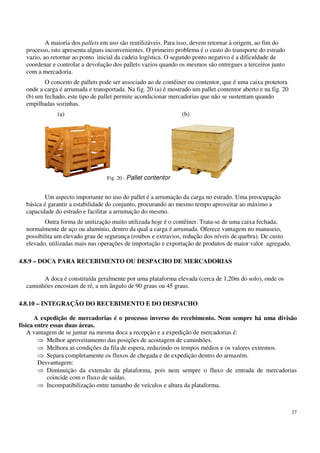 37
A maioria dos pallets em uso são reutilizáveis. Para isso, devem retornar à origem, ao fim do
processo, isto apresenta alguns inconvenientes. O primeiro problema é o custo do transporte do estrado
vazio, ao retornar ao ponto inicial da cadeia logística. O segundo ponto negativo é a dificuldade de
coordenar e controlar a devolução dos pallets vazios quando os mesmos são entregues a terceiros junto
com a mercadoria.
O conceito de pallets pode ser associado ao de contêiner ou contentor, que é uma caixa protetora
onde a carga é arrumada e transportada. Na fig. 20 (a) é mostrado um pallet contentor aberto e na fig. 20
(b) um fechado, este tipo de pallet permite acondicionar mercadorias que não se sustentam quando
empilhadas sozinhas.
(a) (b)
Um aspecto importante no uso do pallet é a arrumação da carga no estrado. Uma preocupação
básica é garantir a estabilidade do conjunto, procurando ao mesmo tempo aproveitar ao máximo a
capacidade do estrado e facilitar a arrumação do mesmo.
Outra forma de unitização muito utilizada hoje é o contêiner. Trata-se de uma caixa fechada,
normalmente de aço ou alumínio, dentro da qual a carga é arrumada. Oferece vantagem no manuseio,
possibilita um elevado grau de segurança (roubos e extravios, redução dos níveis de quebra). De custo
elevado, utilizadas mais nas operações de importação e exportação de produtos de maior valor agregado.
4.8.9 – DOCA PARA RECEBIMENTO OU DESPACHO DE MERCADORIAS
A doca é constituída geralmente por uma plataforma elevada (cerca de 1,20m do solo), onde os
caminhões encostam de ré, a um ângulo de 90 graus ou 45 graus.
4.8.10 – INTEGRAÇÃO DO RECEBIMENTO E DO DESPACHO
A expedição de mercadorias é o processo inverso do recebimento. Nem sempre há uma divisão
física entre essas duas áreas.
A vantagem de se juntar na mesma doca a recepção e a expedição de mercadorias é:
Melhor aproveitamento das posições de acostagem de caminhões.
Melhora as condições da fila de espera, reduzindo os tempos médios e os valores extremos.
Separa completamente os fluxos de chegada e de expedição dentro do armazém.
Desvantagem:
Diminuição da extensão da plataforma, pois nem sempre o fluxo de entrada de mercadorias
coincide com o fluxo de saídas.
Incompatibilização entre tamanho de veículos e altura da plataforma.
Fig. 20 - Pallet contentor
 