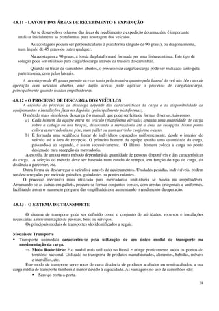 38
4.8.11 – LAYOUT DAS ÁREAS DE RECEBIMENTO E EXPEDIÇÃO
Ao se desenvolver o layout das áreas de recebimento e expedição do armazém, é importante
analisar inicialmente as plataformas para acostagem dos veículos.
As acostagens podem ser perpendiculares à plataforma (ângulo de 90 graus), ou diagonalmente,
num ângulo de 45 graus ou outro qualquer.
Na acostagem a 90 graus, a borda da plataforma é formada por uma linha contínua. Este tipo de
solução pode ser utilizado para carga/descarga através da traseira do caminhão.
Quando se tratar de caminhões abertos, o processo de carga/descarga pode ser realizado tanto pela
parte traseira, com pelas laterais.
A acostagem de 45 graus permite acesso tanto pela traseira quanto pela lateral do veículo. No caso de
operação com veículos abertos, esse duplo acesso pode agilizar o processo de carga/descarga,
principalmente quando usadas empilhadeiras.
4.8.12 – O PROCESSO DE DESCARGA DOS VEÍCULOS
A escolha do processo de descarga depende das características da carga e da disponibilidade de
equipamentos e instalações fixas no depósito (principalmente plataformas).
O método mais simples de descarga é o manual, que pode ser feita de formas diversas, tais como:
a) Cada homem da equipe entra no veículo (plataforma elevada) apanha uma quantidade de carga
sobre a cabeça ou nos braços, deslocando a mercadoria até a área de recepção. Nesse ponto
coloca a mercadoria no piso, num pallet ou num carrinho conforme o caso.
b) É formada uma seqüência linear de indivíduos espaçados uniformemente, desde o interior do
veículo até a área de recepção. O primeiro homem da equipe apanha uma quantidade da carga,
passando-a ao segundo, e assim sucessivamente. O último homem coloca a carga no ponto
designado para recepção da mercadoria.
A escolha de um ou outro método dependerá da quantidade de pessoas disponíveis e das características
da carga. A seleção do método deve ser baseado num estudo de tempos, em função do tipo de carga, da
distância a percorrer, etc.
Outra forma de descarregar o veículo é através de equipamentos. Unidades pesadas, indivisíveis, podem
ser descarregadas por meio de guinchos, guindastes ou pontes rolantes.
O processo mecânico mais utilizado para mercadorias unitizáveis se baseia na empilhadeira.
Arrumando-se as caixas em pallets, procura-se formar conjuntos coesos, com arestas ortogonais e uniformes,
facilitando assim o manuseio por parte das empilhadeiras e aumentando o rendimento da operação.
4.8.13 - O SISTEMA DE TRANSPORTE
O sistema de transporte pode ser definido como o conjunto de atividades, recursos e instalações
necessárias à movimentação de pessoas, bens ou serviços.
Os principais modais de transportes são identificados a seguir.
Modais de Transporte
• Transporte unimodal: caracteriza-se pela utilização de um único modal de transporte na
movimentação da carga.
Modo Rodoviário: é o modal mais utilizado no Brasil e atinge praticamente todos os pontos do
território nacional. Utilizado no transporte de produtos manufaturados, alimentos, bebidas, móveis
e utensílios, etc.
Este modo de transporte serve rotas de curta distância de produtos acabados ou semi-acabados, a sua
carga média de transporte também é menor devido à capacidade. As vantagens no uso de caminhões são:
• Serviço porta-a-porta.
 