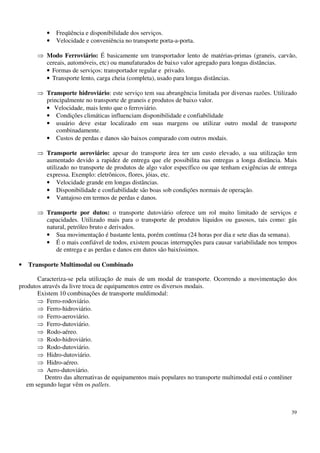 39
• Freqüência e disponibilidade dos serviços.
• Velocidade e conveniência no transporte porta-a-porta.
Modo Ferroviário: É basicamente um transportador lento de matérias-primas (graneis, carvão,
cereais, automóveis, etc) ou manufaturados de baixo valor agregado para longas distâncias.
• Formas de serviços: transportador regular e privado.
• Transporte lento, carga cheia (completa), usado para longas distâncias.
Transporte hidroviário: este serviço tem sua abrangência limitada por diversas razões. Utilizado
principalmente no transporte de graneis e produtos de baixo valor.
• Velocidade, mais lento que o ferroviário.
• Condições climáticas influenciam disponibilidade e confiabilidade
• usuário deve estar localizado em suas margens ou utilizar outro modal de transporte
combinadamente.
• Custos de perdas e danos são baixos comparado com outros modais.
Transporte aeroviário: apesar do transporte área ter um custo elevado, a sua utilização tem
aumentado devido a rapidez de entrega que ele possibilita nas entregas a longa distância. Mais
utilizado no transporte de produtos de algo valor específico ou que tenham exigências de entrega
expressa. Exemplo: eletrônicos, flores, jóias, etc.
• Velocidade grande em longas distâncias.
• Disponibilidade e confiabilidade são boas sob condições normais de operação.
• Vantajoso em termos de perdas e danos.
Transporte por dutos: o transporte dutoviário oferece um rol muito limitado de serviços e
capacidades. Utilizado mais para o transporte de produtos líquidos ou gasosos, tais como: gás
natural, petróleo bruto e derivados.
• Sua movimentação é bastante lenta, porém contínua (24 horas por dia e sete dias da semana).
• É o mais confiável de todos, existem poucas interrupções para causar variabilidade nos tempos
de entrega e as perdas e danos em dutos são baixíssimos.
• Transporte Multimodal ou Combinado
Caracteriza-se pela utilização de mais de um modal de transporte. Ocorrendo a movimentação dos
produtos através da livre troca de equipamentos entre os diversos modais.
Existem 10 combinações de transporte muldimodal:
Ferro-rodoviário.
Ferro-hidroviário.
Ferro-aeroviário.
Ferro-dutoviário.
Rodo-aéreo.
Rodo-hidroviário.
Rodo-dutoviário.
Hidro-dutoviário.
Hidro-aéreo.
Aero-dutoviário.
Dentro das alternativas de equipamentos mais populares no transporte multimodal está o contêiner
em segundo lugar vêm os pallets.
 