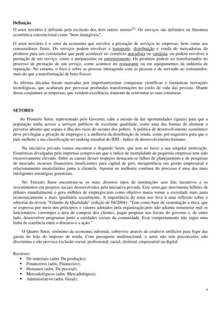 4
Definição
O setor terciário é definido pela exclusão dos dois outros setores[1]
. Os serviços são definidos na literatura
econômica convencional como "bens intangíveis".
O setor terciário é o setor da economia que envolve a prestação de serviços às empresas, bem como aos
consumidores finais. Os serviços podem envolver o transporte, distribuição e venda de mercadorias do
produtor para um consumidor que pode acontecer no comércio atacadista ou varejista, ou podem envolver a
prestação de um serviço, como o antiparasitas ou entretenimento. Os produtos podem ser transformados no
processo de prestação de um serviço, como acontece no restaurante ou em equipamentos da indústria de
reparação. No entanto, o foco é sobre as pessoas interagindo com as pessoas e de servindo ao consumidor,
mais do que a transformação de bens físicos.
As últimas décadas foram marcadas por importantíssimas conquistas científicas e fantásticas inovações
tecnológicas, que acabaram por provocar profundas transformações no estilo de vida das pessoas. Diante
dessa conjuntura as empresas, que vendem excelência, trataram de reinventar as suas estruturas.
SETORES
Ao Primeiro Setor, representado pelo Governo, cabe a missão de dar oportunidades (iguais) para que a
população tenha acesso a serviços públicos de excelente qualidade, como uma das formas de eliminar o
perverso abismo que separa a ilha dos ricos do oceano dos pobres. A política de desenvolvimento econômico
deve privilegiar a geração de empregos e a melhoria da distribuição de renda, como pré-requisitos para que o
país melhore a sua classificação no ranking mundial do IDH - índice de desenvolvimento humano.
Na iniciativa privada vamos encontrar o Segundo Setor, que tem no lucro a sua singular motivação.
Estatísticas divulgadas pela imprensa comprovam que o índice de mortalidade de pequenas empresas tem sido
excessivamente elevado. Entre as causas desses tropeços destacam-se falhas de planejamento e de pesquisas
de mercado, recursos financeiros insuficientes para capital de giro, inexperiência em gestão empresarial e
relacionamento insatisfatório junto à clientela. Apostar na melhoria contínua do processo é uma das mais
inteligentes estratégias gerenciais.
No Terceiro Setor encontram-se os mais diversos tipos de instituições sem fins lucrativos e os
investimentos em projetos sociais desenvolvidos pela iniciativa privada. Este setor,que movimenta bilhões de
dólares mundialmente e gera milhões de empregos,tem como objetivo maior tornar a sociedade mais justa
economicamente e mais igualitária socialmente. A importância do tema nos leva à uma reflexão sobre o
editorial da revista "Falando de Qualidade" (edição de 04/2004): "Tem como base de sustentação a ética, que
se expressa por meio dos princípios e valores adotados pela organização,pois não adianta remunerar mal os
funcionários, corromper a área de compras dos clientes, pagar propinas aos fiscais do governo e, de outro
lado, desenvolver programas junto a entidades sociais da comunidade. Esse comportamento não segue uma
linha de coerência entre o discurso e a ação."
O Quarto Setor, sinônimo da economia informal, sobrevive através de criativos artifícios para fugir das
garras do leão do imposto de renda. Com passaporte multinacional, o setor não tem preconceito, não
discrimina e não provoca exclusão social, profissional, racial, eleitoral, empresarial ou digital.
Recursos:
De materiais (adm. De produção);
Financeiros (adm. Financeiro);
Humanos (adm. De pessoal);
Mercadológicos (adm. Mercadológica);
Administrativo (adm. Geral);
 