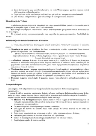 41
Custo de transporte: qual a melhor alternativa em custo? Nem sempre a que tem o menor custo é
efetivamente a melhor alternativa.
Capacidade do modal: qual a capacidade máxima que pode ser transportada em cada modal.
Que distância será percorrida e qual será o tempo de ciclo gasto neste percurso?
Administração de Tráfego
A administração de tráfego ou de transportes tem como responsabilidade garantir, todos os dias, que as
operações de transporte sejam executas eficaz e eficientemente.
Para atingir seus objetivos é necessária a seleção do transportador que pode ser através de terceiros ou
por frota própria.
Os principais pontos a serem considerados para a escolha são: custo, desempenho e flexibilidade do
serviço.
Administração do transporte contratado de terceiros
Ao optar pela administração do transporte através de terceiros é importante considerar os seguintes
pontos:
Negociação de fretes: na negociação dos fretes existem quatro ocasiões típicas onde fretes menores
podem ser negociados com a transportadora.
Quando existe competição com outros modos, quando os produtos são semelhantes (o frete é
negociado em termos de peso, volume, fragilidade e risco) e quando existe maior volume de carga
(permite diminuição nas taxas de frete).
Auditoria da cobrança de fretes: deve-se estar atento e fazer conferência de faturas de fretes para
verificar se não houve alteração no valor do frete contratado. A auditoria inclui a verificação de
pagamentos duplicados para transportadores, para evitar o pagamento em duplicidade no ponto de
origem e no ponto de entrega.
Monitoração e serviço expresso: a monitoração é um serviço oferecido por transportadores regulares
para seus usuários que através de redes de computadores permitem localizar e informar a situação do
veículo em trânsito. 0 Serviço expresso é utilizado quando há a necessidade de se movimentar um
carregamento mais rapidamente no canal de suprimento ou distribuição física.
Pequenas cargas: a consolidação de pequenas cargas é uma alternativa utilizada para redução do
frete.
Transporte Próprio
Uma empresa pode adquirir meios de transportes através da compra ou do leasing (aluguel) de
equipamentos.
O gerente de tráfego tem como preocupação decisões referente a utilização da frota que fazem parte do dia-
a-dia, tais como: rota ou plano de viagem, roteirização e programação de veículos, despacho de veículos,
seqüenciação de roteiros, balanceamento de viagens com e sem carga.
Plano ou rota de viagem: montar o melhor plano ou rota de viagem é um trabalho que pode ser
realizado manualmente (se não envolver muitas rotas viáveis) ou através de técnicas matemáticos
programáveis em computadores.
• Os pontos de parada ou entrega são previamente conhecidos.
• Utilização do método do caminho mais curto, através de cálculo manual ou por meio de
computadores.
• Outro ponto importante é que a rota pode envolver vários pontos de origens e destinos.
• Determinação do número de veículos envolvidos, sua capacidades
• Pontos de parada para coleta ou entrega em cada roteiro por um dado veículo.
• Seqüência de paradas de entrega e coleta.
 