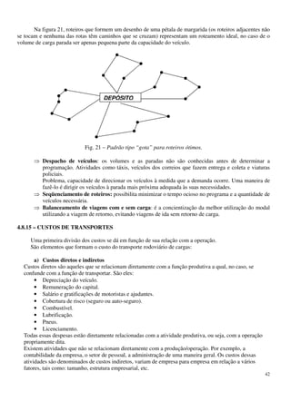 42
Na figura 21, roteiros que formem um desenho de uma pétala de margarida (os roteiros adjacentes não
se tocam e nenhuma das rotas têm caminhos que se cruzam) representam um roteamento ideal, no caso de o
volume de carga parada ser apenas pequena parte da capacidade do veículo.
Fig. 21 – Padrão tipo “gota” para roteiros ótimos.
Despacho de veículos: os volumes e as paradas não são conhecidas antes de determinar a
programação. Atividades como táxis, veículos dos correios que fazem entrega e coleta e viaturas
policiais.
Problema, capacidade de direcionar os veículos à medida que a demanda ocorre. Uma maneira de
fazê-lo é dirigir os veículos à parada mais próxima adequada às suas necessidades.
Seqüenciamento de roteiros: possibilita minimizar o tempo ocioso no programa e a quantidade de
veículos necessária.
Balanceamento de viagens com e sem carga: é a concientização da melhor utilização do modal
utilizando a viagem de retorno, evitando viagens de ida sem retorno de carga.
4.8.15 – CUSTOS DE TRANSPORTES
Uma primeira divisão dos custos se dá em função de sua relação com a operação.
São elementos que formam o custo do transporte rodoviário de cargas:
a) Custos diretos e indiretos
Custos diretos são aqueles que se relacionam diretamente com a função produtiva a qual, no caso, se
confunde com a função de transportar. São eles:
• Depreciação do veículo.
• Remuneração do capital.
• Salário e gratificações de motoristas e ajudantes.
• Cobertura de risco (seguro ou auto-seguro).
• Combustível.
• Lubrificação.
• Pneus.
• Licenciamento.
Todas essas despesas estão diretamente relacionadas com a atividade produtiva, ou seja, com a operação
propriamente dita.
Existem atividades que não se relacionam diretamente com a produção/operação. Por exemplo, a
contabilidade da empresa, o setor de pessoal, a administração de uma maneira geral. Os custos dessas
atividades são denominados de custos indiretos, variam de empresa para empresa em relação a vários
fatores, tais como: tamanho, estrutura empresarial, etc.
DEPÓSITO
 