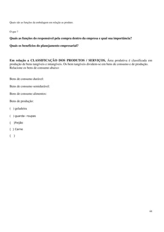 44
Quais são as funções da embalagem em relação as produto.
O que ?
Quais as funções do responsável pela compra dentro da empresa e qual sua importância?
Quais os benefícios do planejamento empresarial?
Em relação a CLASSIFICAÇÃO DOS PRODUTOS / SERVIÇOS, Área produtiva é classificada em
produção de bens tangíveis e intangíveis. Os bem tangíveis dividem-se em bens de consumo e de produção.
Relacione os bens de consumo abaixo:
Bens de consumo durável:
Bens de consumo semidurável:
Bens de consumo alimentos:
Bens de produção:
( ) geladeira
( )
 