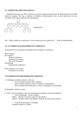 5
3.3 - ESTRUTURA ORGANIZACIONAL
Segundo Chiavenato, pg. 208, o desenho ou estrutura organizacional decorre da diferenciação de atividade
dentro da empresa. Ou seja, a empresa é dividida em departamento, áreas no qual cada uma tem suas
atividades sendo representada por um organograma.
organograma
Obs. “Aplicar aquilo que conhecemos e buscar aquilo que não conhecemos.” - Base do Administrador.
3.4 - CLASSIFICAÇÃO DOS PRODUTOS / SERVIÇOS
Área produtiva é classificada em produção de bens tangíveis e intangíveis:
Bens tangíveis:
De consumo
Duráveis (geladeira)
Semiduráveis (roupas)
Perecíveis (alimentos)
De produção
Equipamentos industriais
Bens intangíveis ou serviços
Prestadores de serviços
3.5 COMPONENTES DOS PRODUTOS / SERVIÇOS
A. Embalagem: madeira, plástico, vidro, etc...
- Tem as funções técnicas sobre o produto;
- Tem as funções logísticas sobre o transporte e armazenagem;
- Tem as funções de comunicação, ou seja, as orientações ao consumidor;
B. Qualidade: interna e externa
C. Custo: custo de produção, custo de armazenagem/estocagem e custo de distribuição.
- Custo de produção – direto e indireto:
Direto – materiais (insumos) e mão-de-obra (direta);
Indireto – despesas gerais de produção e despesas de mão-de-obra indireta;
- Custo de armazenagem / estocagem:
Aluguel de deposito / salário;
 