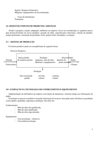 6
Seguro / despesas financeiras;
Máquina / equipamentos de movimentação;
- Custo de distribuição:
Transporte.
3.6 DESENVOLVIMENTO DE PRODUTOS / SERVIÇOS
Estudo e pesquisa, criação, adaptação, melhorias na empresa. Levar em consideração os seguintes passos
para desenvolvimento de novos produtos: geração da idéia, especificações funcionais, seleção do produto,
projeto preliminar, construção do protótipo, testes, projeto final, introdução e avaliação.
3.7 - SISTEMA DE PRODUÇÃO
O sistema produtivo pode ser exemplificado da seguinte forma:
Processo Produtivo
Almoxarifado Produção Almoxarifado/
Entrada de matérias-primas máquinas, mão-de-obra depósito de Saídas
Materiais e equipamentos prods acabados
Fornecedores Clientes
Produção
Sob encomenda em lotes contínua
pedido volume volume
3.8 - O IMPACTO NA TECNOLOGIA DO CONHECIMENTO E EQUIPAMENTO
Implementação da informática na empresa com intuito de dinamizar e otimizar tempo nas informações de
dados.
Tecnologia no processo produtivo trazendo otimização de recursos, buscando maior eficiência na produção
como rapidez, qualidade, segurança e produção. Nas áreas do:
Conhecimento:
- Mão-de-obra não qualificada;
- Mão-de-obra qualificada;
- Mão-de-obra especializada;
Equipamento:
- Com tecnologia – intensiva;
- Com média tecnologia;
 