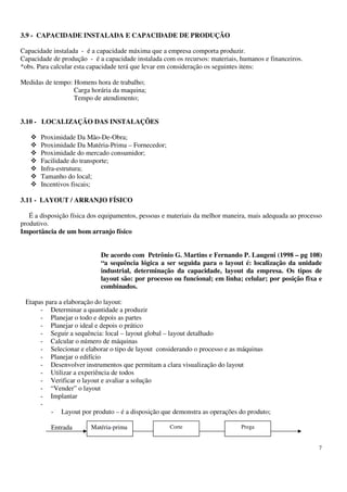 7
3.9 - CAPACIDADE INSTALADA E CAPACIDADE DE PRODUÇÃO
Capacidade instalada - é a capacidade máxima que a empresa comporta produzir.
Capacidade de produção - é a capacidade instalada com os recursos: materiais, humanos e financeiros.
*obs. Para calcular esta capacidade terá que levar em consideração os seguintes itens:
Medidas de tempo: Homens hora de trabalho;
Carga horária da maquina;
Tempo de atendimento;
3.10 - LOCALIZAÇÃO DAS INSTALAÇÕES
Proximidade Da Mão-De-Obra;
Proximidade Da Matéria-Prima – Fornecedor;
Proximidade do mercado consumidor;
Facilidade do transporte;
Infra-estrutura;
Tamanho do local;
Incentivos fiscais;
3.11 - LAYOUT / ARRANJO FÍSICO
É a disposição física dos equipamentos, pessoas e materiais da melhor maneira, mais adequada ao processo
produtivo.
Importância de um bom arranjo físico
De acordo com Petrônio G. Martins e Fernando P. Laugeni (1998 – pg 108)
“a sequência lógica a ser seguida para o layout é: localização da unidade
industrial, determinação da capacidade, layout da empresa. Os tipos de
layout são: por processo ou funcional; em linha; celular; por posição fixa e
combinados.
Etapas para a elaboração do layout:
- Determinar a quantidade a produzir
- Planejar o todo e depois as partes
- Planejar o ideal e depois o prático
- Seguir a sequência: local – layout global – layout detalhado
- Calcular o número de máquinas
- Selecionar e elaborar o tipo de layout considerando o processo e as máquinas
- Planejar o edifício
- Desenvolver instrumentos que permitam a clara visualização do layout
- Utilizar a experiência de todos
- Verificar o layout e avaliar a solução
- “Vender” o layout
- Implantar
-
- Layout por produto – é a disposição que demonstra as operações do produto;
Entrada SaídaMatéria-prima Corte Prega
 