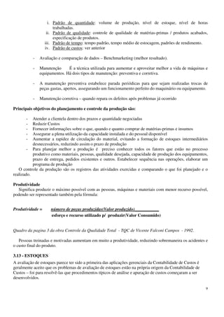 9
i. Padrão de quantidade: volume de produção, nível de estoque, nível de horas
trabalhadas.
ii. Padrão de qualidade: controle de qualidade de matérias-primas / produtos acabados,
especificação de produtos.
iii. Padrão de tempo: tempo padrão, tempo médio de estocagem, padrões de rendimento.
iv. Padrão de custos: ver anterior
- Avaliação e comparação de dados – Benchmarketing (melhor resultado).
- Manutenção É a técnica utilizada para aumentar e aproveitar melhor a vida de máquinas e
equipamentos. Há dois tipos de manutenção: preventiva e corretiva.
- A manutenção preventiva estabelece parada periódicas para que sejam realizadas trocas de
peças gastas, apertos, assegurando um funcionamento perfeito do maquinário ou equipamento.
- Manutenção corretiva – quando repara os defeitos após problemas já ocorrido
Principais objetivos do planejamento e controle da produção são:
- Atender a clientela dentro dos prazos e quantidade negociadas
- Reduzir Custos
- Fornecer informações sobre o que, quando e quanto comprar de matérias-primas e insumos
- Assegurar a plena utilização da capacidade instalada e do pessoal disponível
- Aumentar a rapidez de circulação do material, evitando a formação de estoques intermediários
desnecessários, reduzindo assim o prazo de produção
- Para planejar melhor a produção é preciso conhecer todos os fatores que estão no processo
produtivo como materiais, pessoas, qualidade desejada, capacidade de produção dos equipamentos,
prazo de entrega, pedidos existentes e outros. Estabelecer sequência nas operações, elaborar um
programa de produção
O controle da produção são os registros das atividades exercidas e comparando o que foi planejado e o
realizado.
Produtividade
Significa produzir o máximo possível com as pessoas, máquinas e materiais com menor recurso possível,
podendo ser representado também pela fórmula:
Produtividade = número de peças produzidas(Valor produzido)___________
esforço e recurso utilizado p/ produzir(Valor Consumido)
Quadro da pagina 3 da obra Controle da Qualidade Total - TQC de Vicente Falconi Campos - 1992.
Pessoas treinadas e motivadas aumentam em muito a produtividade, reduzindo sobremaneira os acidentes e
o custo final do produto.
3.13 - ESTOQUES
A avaliação de estoques parece ter sido a primeira das aplicações gerenciais da Contabilidade de Custos é
geralmente aceito que os problemas de avaliação de estoques estão na própria origem da Contabilidade de
Custos – foi para resolvê-las que procedimentos típicos de análise e apuração de custos começaram a ser
desenvolvidos.
 