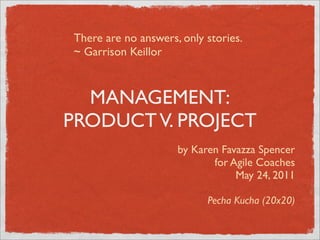 There are no answers, only stories.
~ Garrison Keillor



  MANAGEMENT:
PRODUCT V. PROJECT
                     by Karen Favazza Spencer
                            for Agile Coaches
                                 May 24, 2011

                           Pecha Kucha (20x20)
 