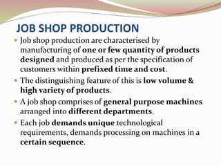 JOB SHOP PRODUCTION
 Job shop production are characterised by
manufacturing of one or few quantity of products
designed and produced as per the specification of
customers within prefixed time and cost.
 The distinguishing feature of this is low volume &
high variety of products.
 A job shop comprises of general purpose machines
arranged into different departments.
 Each job demands unique technological
requirements, demands processing on machines in a
certain sequence.
 