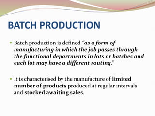 BATCH PRODUCTION
 Batch production is defined “as a form of
manufacturing in which the job passes through
the functional departments in lots or batches and
each lot may have a different routing.”
 It is characterised by the manufacture of limited
number of products produced at regular intervals
and stocked awaiting sales.
 