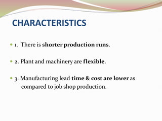 CHARACTERISTICS
 1. There is shorter production runs.
 2. Plant and machinery are flexible.
 3. Manufacturing lead time & cost are lower as
compared to job shop production.
 