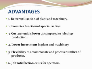 ADVANTAGES
 1. Better utilisation of plant and machinery.
 2. Promotes functional specialisation.
 3. Cost per unit is lower as compared to job shop
production.
 4. Lower investment in plant and machinery.
 5. Flexibility to accommodate and process number of
products.
 6. Job satisfaction exists for operators.
 