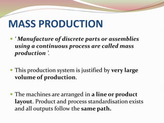 MASS PRODUCTION
 ‘ Manufacture of discrete parts or assemblies
using a continuous process are called mass
production ’.
 This production system is justified by very large
volume of production.
 The machines are arranged in a line or product
layout. Product and process standardisation exists
and all outputs follow the same path.
 