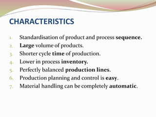 CHARACTERISTICS
1. Standardisation of product and process sequence.
2. Large volume of products.
3. Shorter cycle time of production.
4. Lower in process inventory.
5. Perfectly balanced production lines.
6. Production planning and control is easy.
7. Material handling can be completely automatic.
 