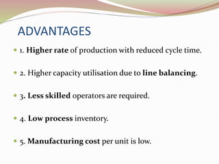 ADVANTAGES
 1. Higher rate of production with reduced cycle time.
 2. Higher capacity utilisation due to line balancing.
 3. Less skilled operators are required.
 4. Low process inventory.
 5. Manufacturing cost per unit is low.
 
