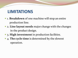 LIMITATIONS
 1. Breakdown of one machine will stop an entire
production line.
 2. Line layout needs major change with the changes
in the product design.
 3. High investment in production facilities.
 4. The cycle time is determined by the slowest
operation.
 