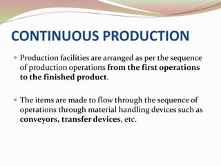 CONTINUOUS PRODUCTION
 Production facilities are arranged as per the sequence
of production operations from the first operations
to the finished product.
 The items are made to flow through the sequence of
operations through material handling devices such as
conveyors, transfer devices, etc.
 